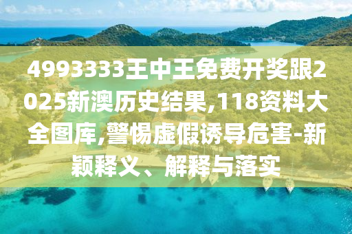 4993333王中王免费开奖跟2025新澳历史结果,118资料大全图库,警惕虚假诱导危害-新颖释义、解释与落实